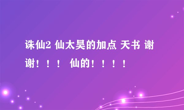 诛仙2 仙太昊的加点 天书 谢谢！！！ 仙的！！！！