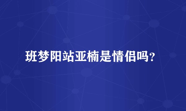 班梦阳站亚楠是情侣吗？