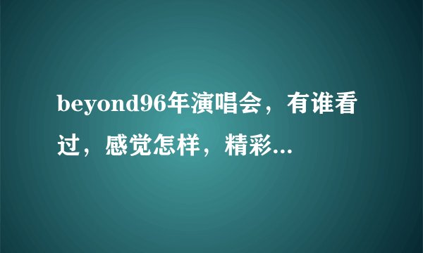 beyond96年演唱会，有谁看过，感觉怎样，精彩吗？下载地址是什么？