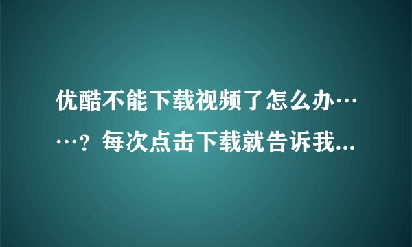 优酷不能下载视频了怎么办……？每次点击下载就告诉我下载出错 怎么办……？？