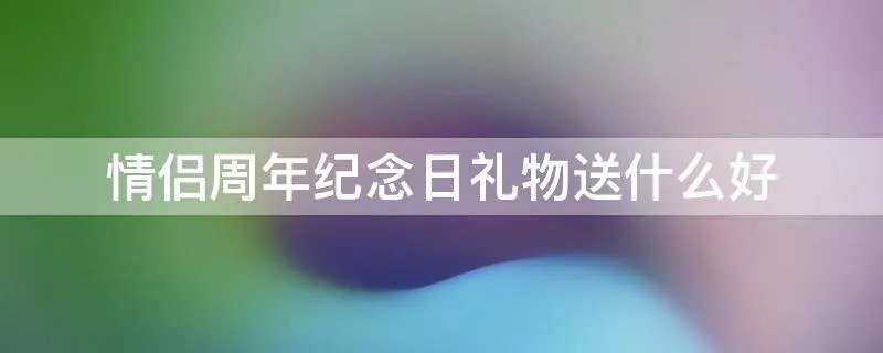 情侣周年纪念日礼物送什么好