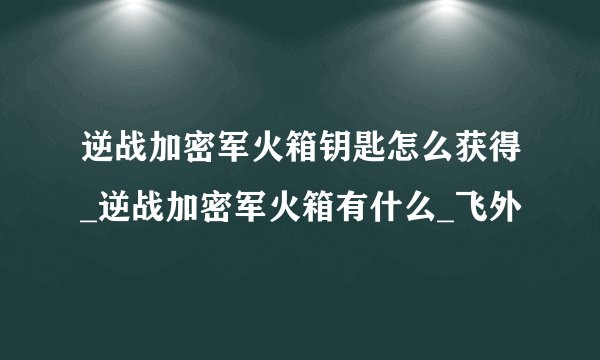 逆战加密军火箱钥匙怎么获得_逆战加密军火箱有什么_飞外