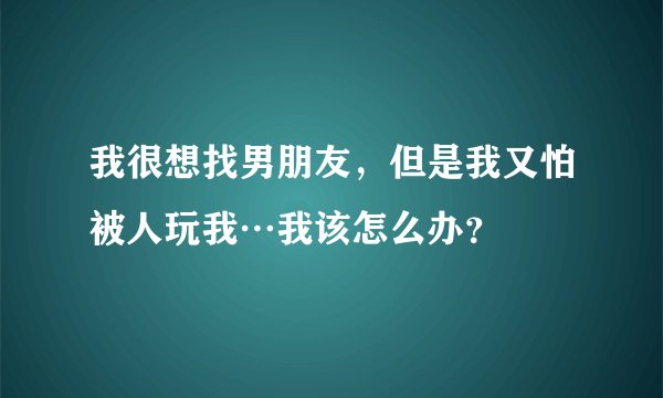 我很想找男朋友，但是我又怕被人玩我…我该怎么办？