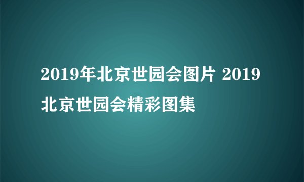 2019年北京世园会图片 2019北京世园会精彩图集