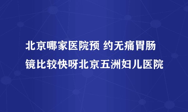 北京哪家医院预 约无痛胃肠镜比较快呀北京五洲妇儿医院
