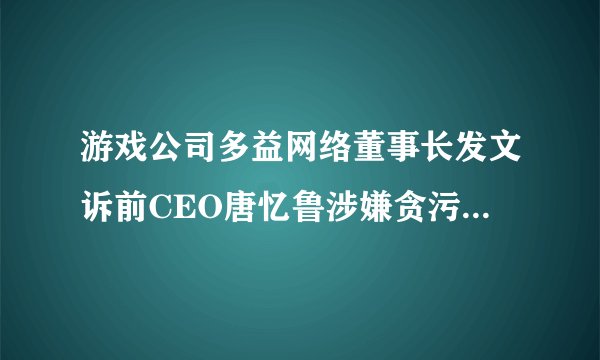 游戏公司多益网络董事长发文诉前CEO唐忆鲁涉嫌贪污、纵容游戏外挂，还有哪些信息值得关注？