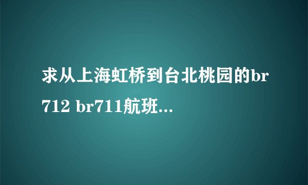 求从上海虹桥到台北桃园的br712 br711航班时刻表？？？？