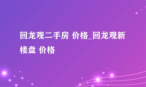 回龙观二手房 价格_回龙观新楼盘 价格