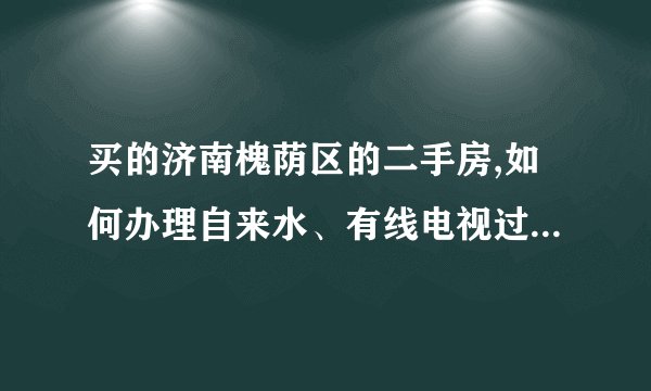 买的济南槐荫区的二手房,如何办理自来水、有线电视过户手续?