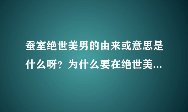 蚕室绝世美男的由来或意思是什么呀？为什么要在绝世美男前面加上蚕室呢？谢谢