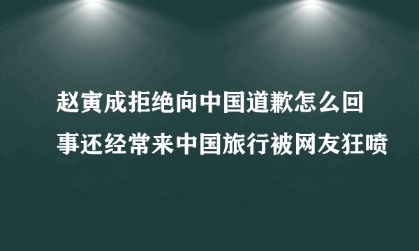 赵寅成拒绝向中国道歉怎么回事还经常来中国旅行被网友狂喷