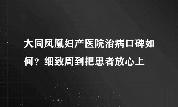大同凤凰妇产医院治病口碑如何？细致周到把患者放心上