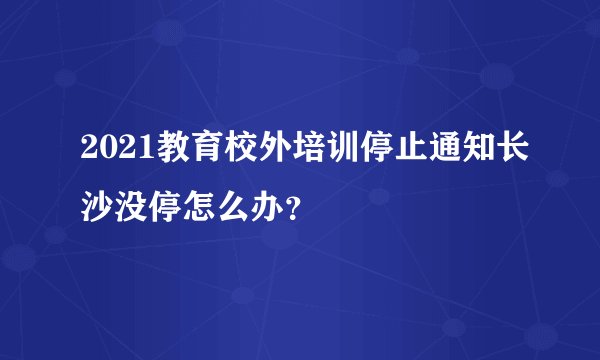 2021教育校外培训停止通知长沙没停怎么办？