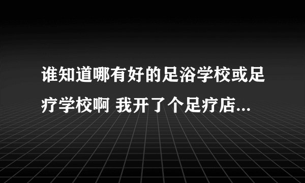 谁知道哪有好的足浴学校或足疗学校啊 我开了个足疗店 可是没有技师 我想找个好点的足疗学校