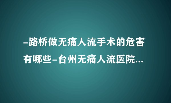 -路桥做无痛人流手术的危害有哪些-台州无痛人流医院如何选择
