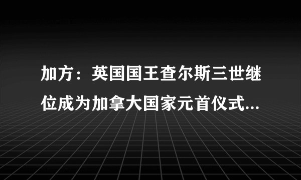 加方：英国国王查尔斯三世继位成为加拿大国家元首仪式将于10日举行|加拿大|加拿大宪报|国王_飞外新闻