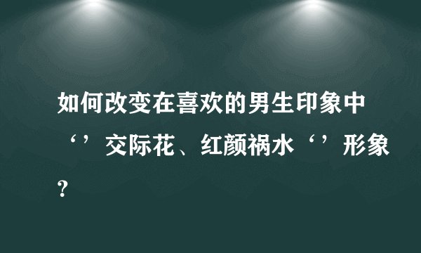 如何改变在喜欢的男生印象中‘’交际花、红颜祸水‘’形象？