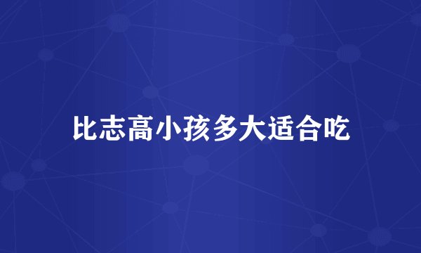 比志高小孩多大适合吃