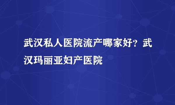 武汉私人医院流产哪家好？武汉玛丽亚妇产医院