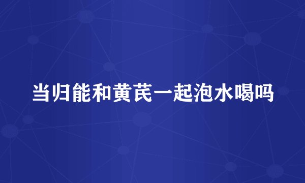当归能和黄芪一起泡水喝吗