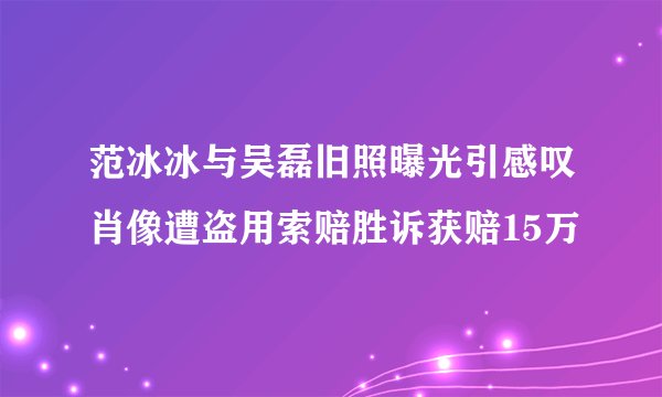 范冰冰与吴磊旧照曝光引感叹肖像遭盗用索赔胜诉获赔15万
