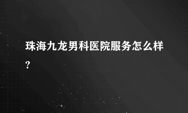 珠海九龙男科医院服务怎么样?
