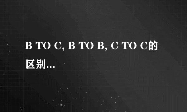 B TO C, B TO B, C TO C的区别是什么？