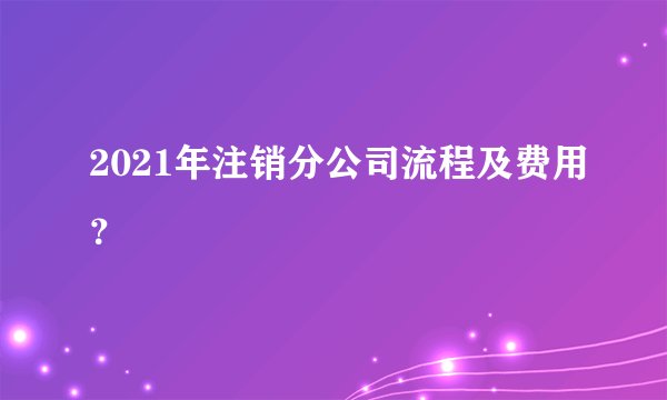 2021年注销分公司流程及费用？