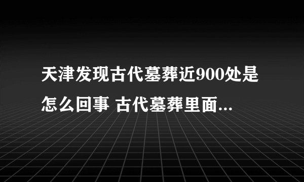 天津发现古代墓葬近900处是怎么回事 古代墓葬里面一般都有什么