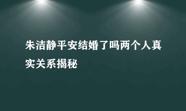 朱洁静平安结婚了吗两个人真实关系揭秘