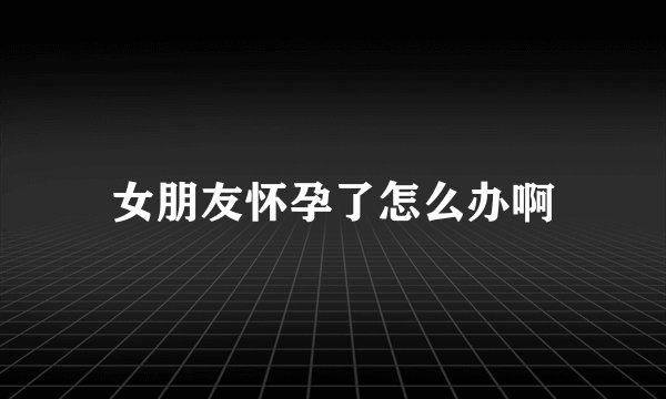 女朋友怀孕了怎么办啊