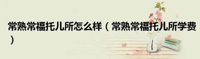 常熟常福托儿所怎么样（常熟常福托儿所学费）