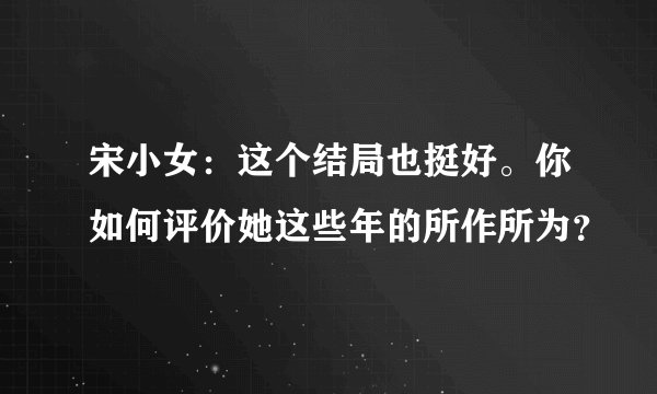 宋小女：这个结局也挺好。你如何评价她这些年的所作所为？