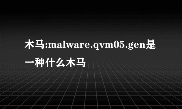 木马:malware.qvm05.gen是一种什么木马