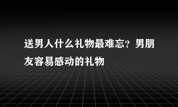 送男人什么礼物最难忘？男朋友容易感动的礼物