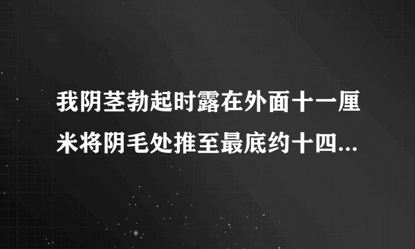 我阴茎勃起时露在外面十一厘米将阴毛处推至最底约十四五厘米，这样是正常的吗?