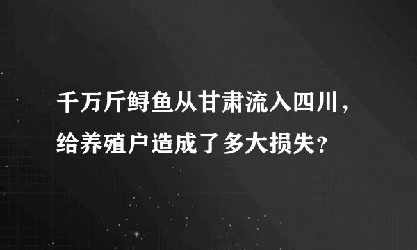 千万斤鲟鱼从甘肃流入四川，给养殖户造成了多大损失？