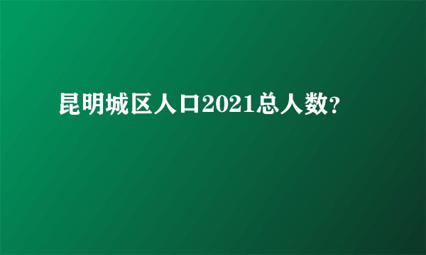 昆明城区人口2021总人数？