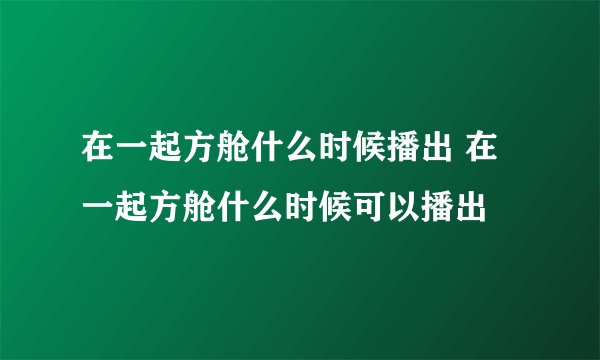 在一起方舱什么时候播出 在一起方舱什么时候可以播出
