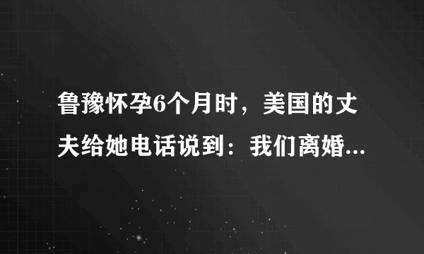 鲁豫怀孕6个月时，美国的丈夫给她电话说到：我们离婚吧，我遇到了我的初恋