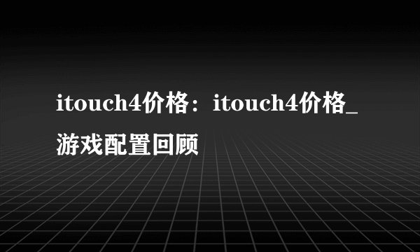 itouch4价格：itouch4价格_游戏配置回顾