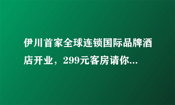 伊川首家全球连锁国际品牌酒店开业，299元客房请你免费住！