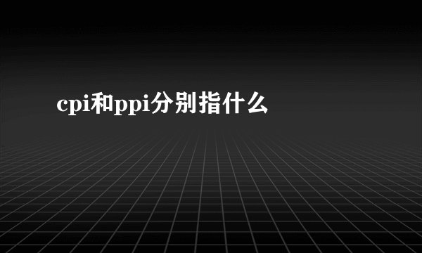 cpi和ppi分别指什么 