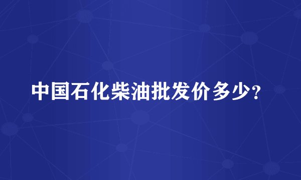 中国石化柴油批发价多少？
