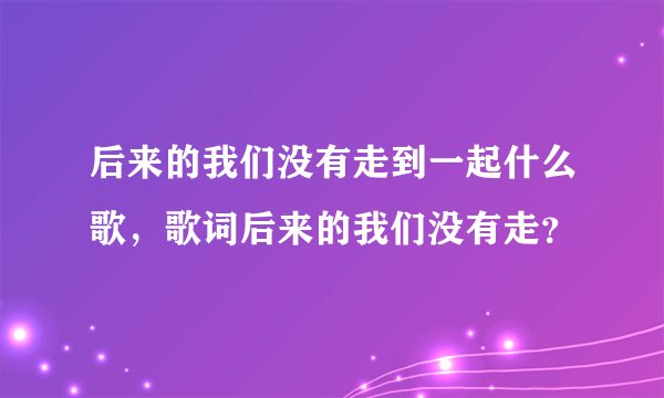 后来的我们没有走到一起什么歌，歌词后来的我们没有走？