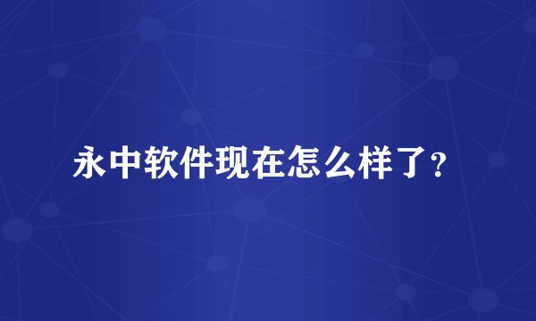 永中软件现在怎么样了？