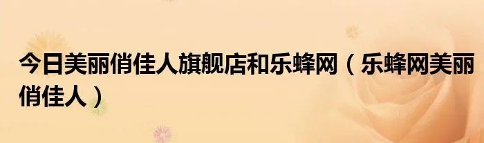 今日美丽俏佳人旗舰店和乐蜂网（乐蜂网美丽俏佳人）