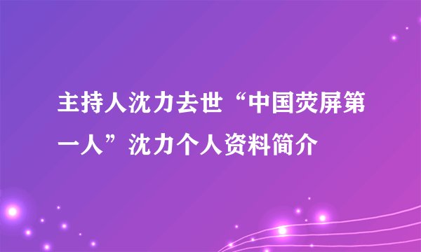 主持人沈力去世“中国荧屏第一人”沈力个人资料简介