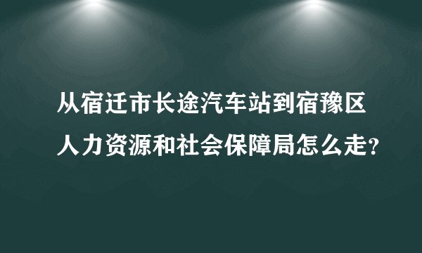 从宿迁市长途汽车站到宿豫区人力资源和社会保障局怎么走？