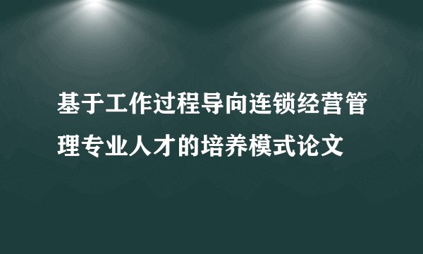 基于工作过程导向连锁经营管理专业人才的培养模式论文